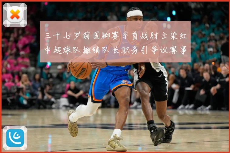 三十七岁前国脚赛季首战肘击染红中超球队撤销队长职务引争议赛事前瞻