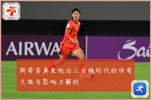 斯蒂芬库里统治三分线时代的传奇之路与影响力解析