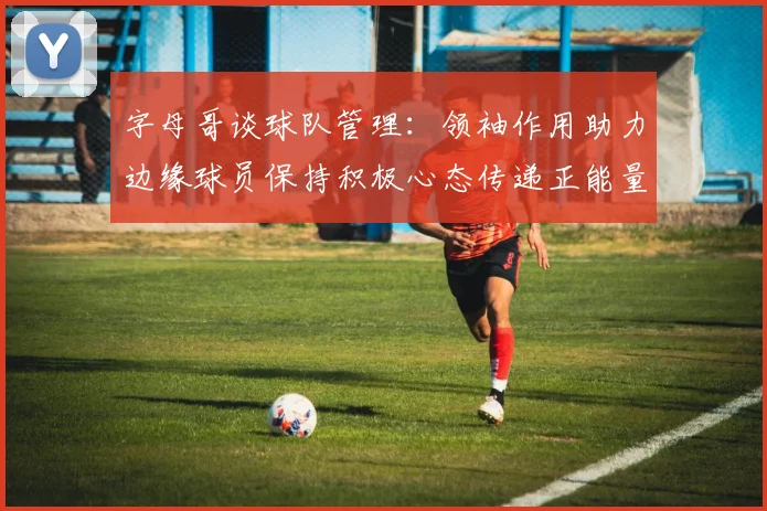 字母哥谈球队管理：领袖作用助力边缘球员保持积极心态传递正能量