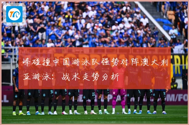 峰碰撞中国游泳队强势对阵澳大利亚游泳：战术走势分析