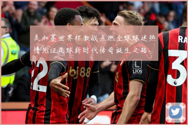 美加墨世界杯激战点燃全球球迷热情见证足球新时代传奇诞生之路