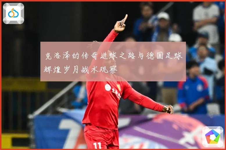 克洛泽的传奇进球之路与德国足球辉煌岁月战术观察