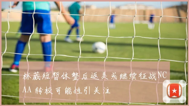林葳短暂休整后返美或继续征战NCAA 转校可能性引关注