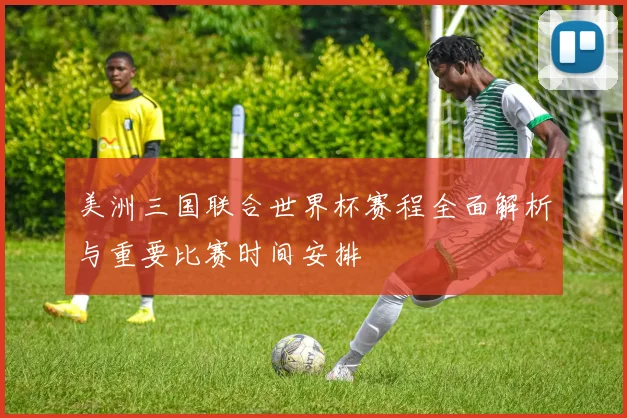 美洲三国联合世界杯赛程全面解析与重要比赛时间安排