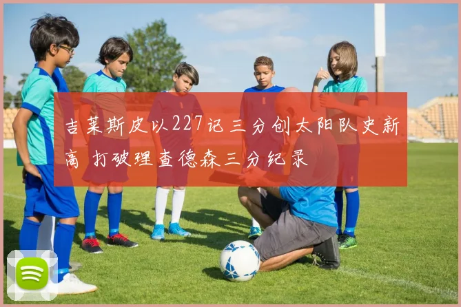 吉莱斯皮以227记三分创太阳队史新高 打破理查德森三分纪录