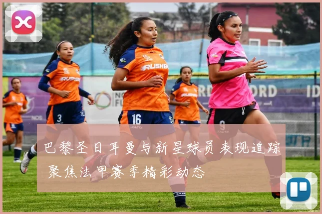 巴黎圣日耳曼与新星球员表现追踪 聚焦法甲赛季精彩动态