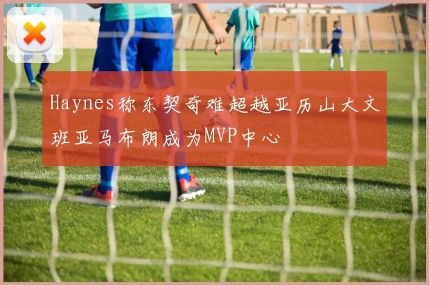 Haynes称东契奇难超越亚历山大文班亚马布朗成为MVP中心