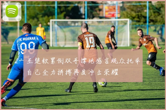 王楚钦累倒双手撑地感言观众托举自己全力拼搏再度冲击荣耀