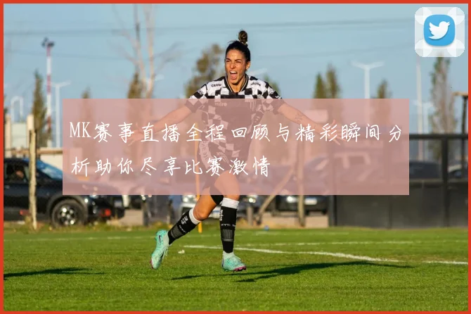 MK赛事直播全程回顾与精彩瞬间分析助你尽享比赛激情