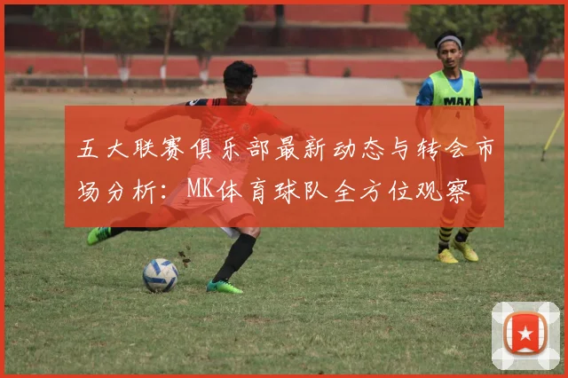 五大联赛俱乐部最新动态与转会市场分析：MK体育球队全方位观察