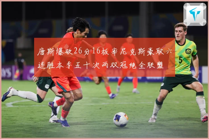 唐斯爆砍26分16板率尼克斯豪取六连胜本季五十次两双冠绝全联盟