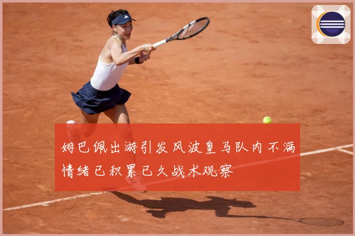姆巴佩出游引发风波皇马队内不满情绪已积累已久战术观察