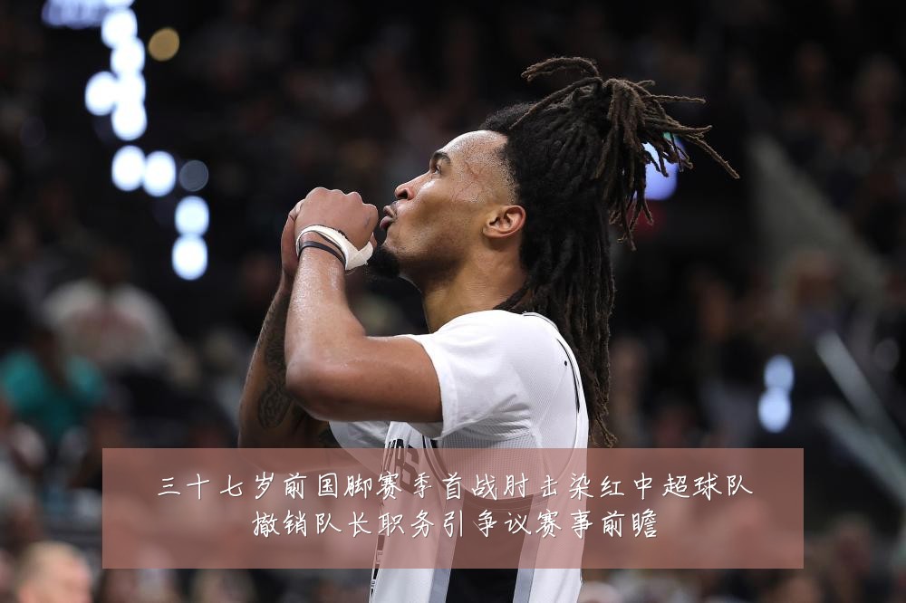 三十七岁前国脚赛季首战肘击染红中超球队撤销队长职务引争议赛事前瞻